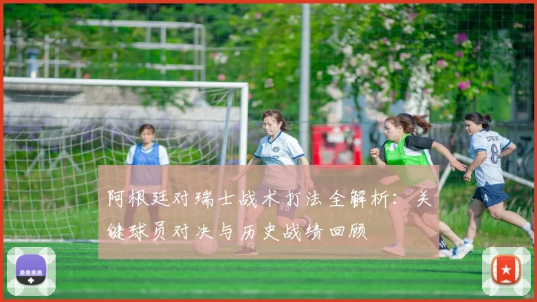 阿根廷对瑞士战术打法全解析：关键球员对决与历史战绩回顾