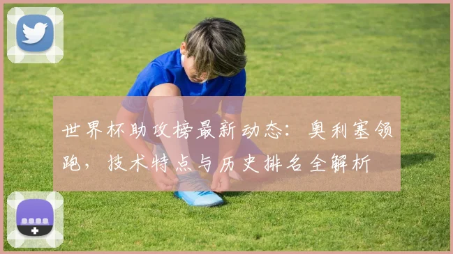 世界杯助攻榜最新动态：奥利塞领跑，技术特点与历史排名全解析