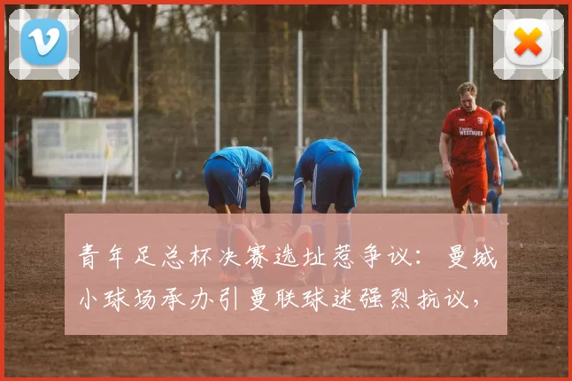 青年足总杯决赛选址惹争议：曼城小球场承办引曼联球迷强烈抗议，场地容量成焦点