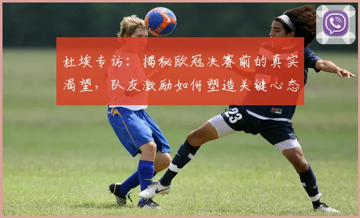 杜埃专访：揭秘欧冠决赛前的真实渴望，队友激励如何塑造关键心态