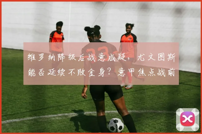 维罗纳降级后战意成疑，尤文图斯能否延续不败金身？意甲焦点战前瞻