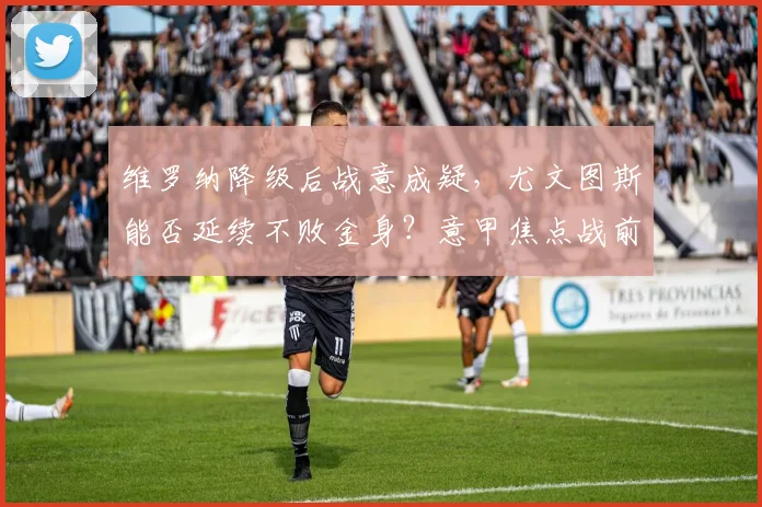 维罗纳降级后战意成疑，尤文图斯能否延续不败金身？意甲焦点战前瞻